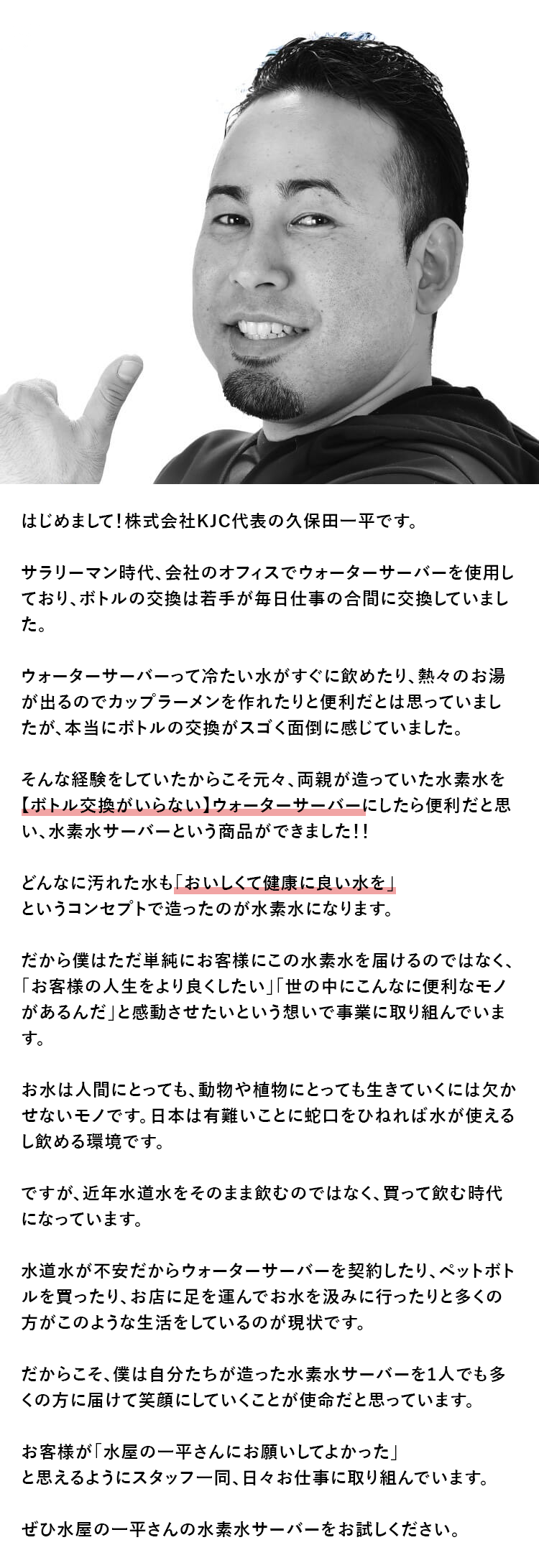 はじめまして！株式会社KJC代表の久保田一平です。どんなに汚れた水も「おいしくて健康に良い水を」というコンセプトで造ったのが水素水になります。ぜひ水屋の一平さんの水素水サーバーをお試しください。